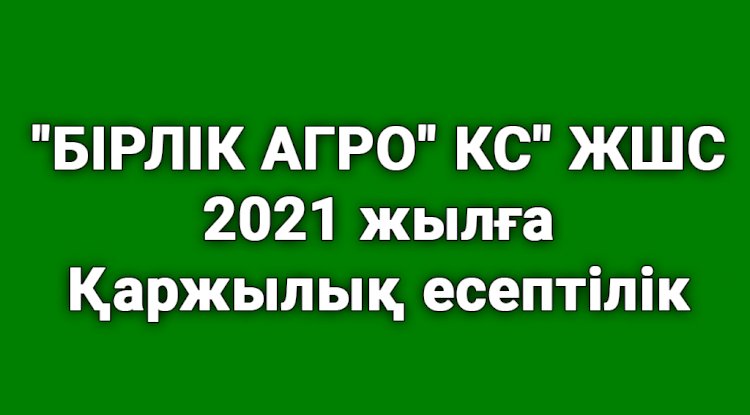 «БІРЛІК АГРО» КС» ЖШС 2021 жылға қаржылық есептілігі